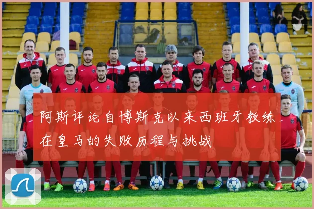 阿斯评论自博斯克以来西班牙教练在皇马的失败历程与挑战