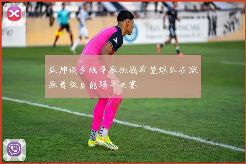 瓜帅谈多线争冠挑战希望球队在欧冠晋级后能踢半决赛