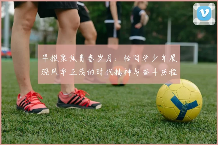 早报聚焦青春岁月，恰同学少年展现风华正茂的时代精神与奋斗历程