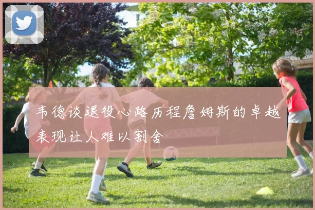 韦德谈退役心路历程詹姆斯的卓越表现让人难以割舍