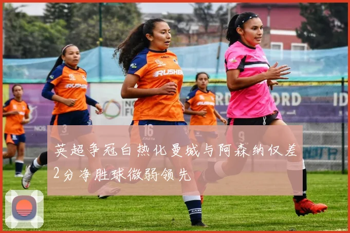 英超争冠白热化曼城与阿森纳仅差2分净胜球微弱领先