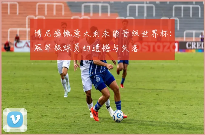 博尼感慨意大利未能晋级世界杯：冠军级球员的遗憾与失落