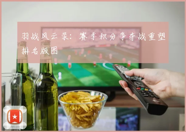 羽战风云录：赛季积分争夺战重塑排名版图