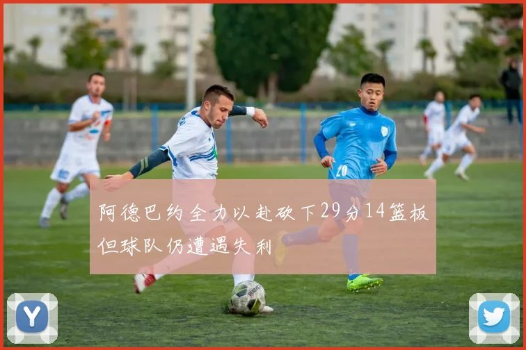 阿德巴约全力以赴砍下29分14篮板但球队仍遭遇失利