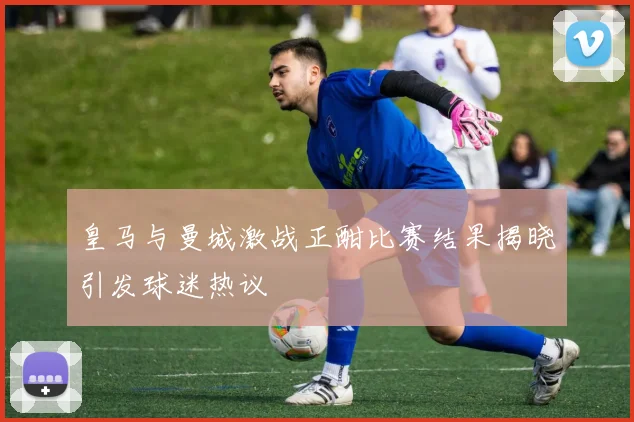 皇马与曼城激战正酣比赛结果揭晓引发球迷热议